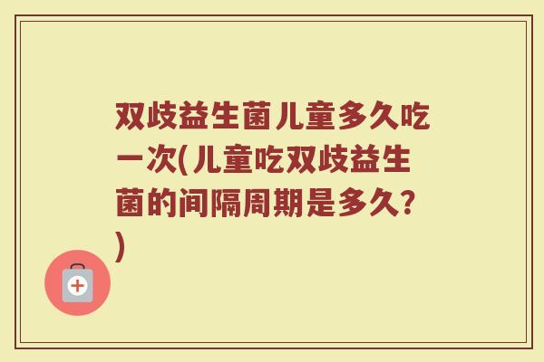 双歧益生菌儿童多久吃一次(儿童吃双歧益生菌的间隔周期是多久？)