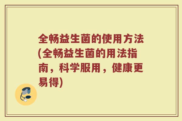 全畅益生菌的使用方法(全畅益生菌的用法指南，科学服用，健康更易得)