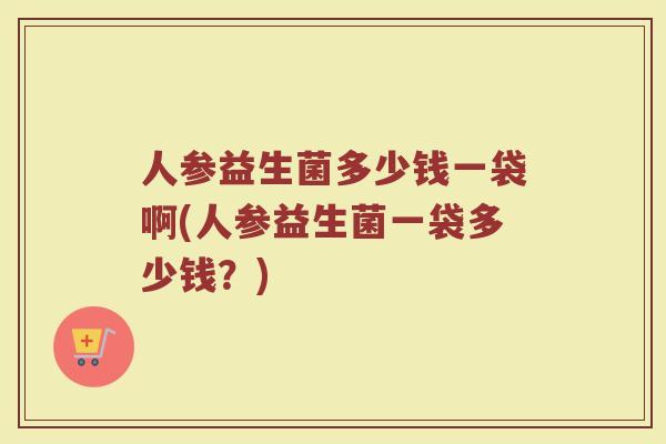 人参益生菌多少钱一袋啊(人参益生菌一袋多少钱？)