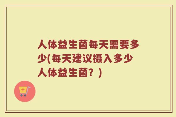 人体益生菌每天需要多少(每天建议摄入多少人体益生菌？)