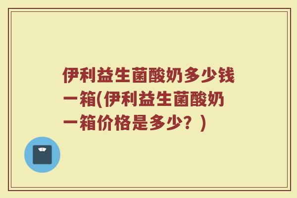 伊利益生菌酸奶多少钱一箱(伊利益生菌酸奶一箱价格是多少？)