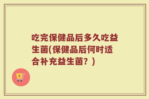吃完保健品后多久吃益生菌(保健品后何时适合补充益生菌？)