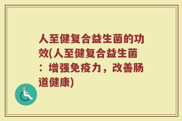 人至健复合益生菌的功效(人至健复合益生菌：增强免疫力，改善肠道健康)