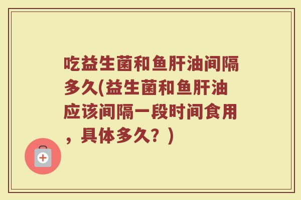 吃益生菌和鱼肝油间隔多久(益生菌和鱼肝油应该间隔一段时间食用，具体多久？)