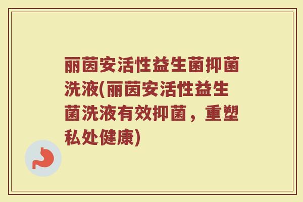 丽茵安活性益生菌抑菌洗液(丽茵安活性益生菌洗液有效抑菌,重塑私处健康) 丽茵安活性益生菌抑菌洗液(丽茵安活性益生菌洗液有效抑菌,重塑私处健康)