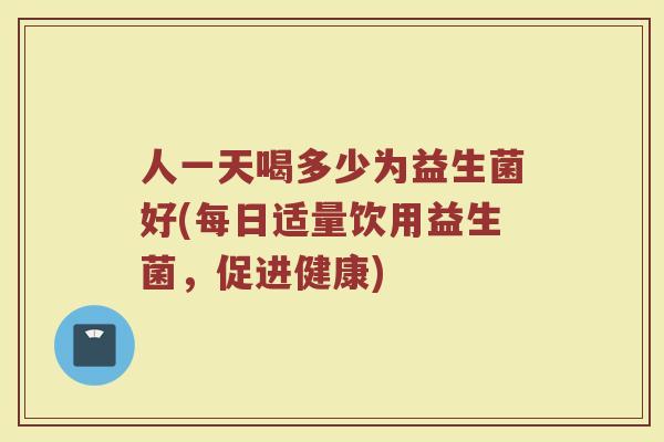 人一天喝多少为益生菌好(每日适量饮用益生菌，促进健康)