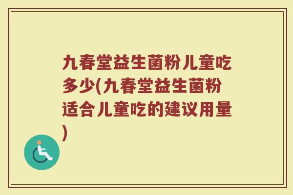 九春堂益生菌粉儿童吃多少(九春堂益生菌粉适合儿童吃的建议用量)
