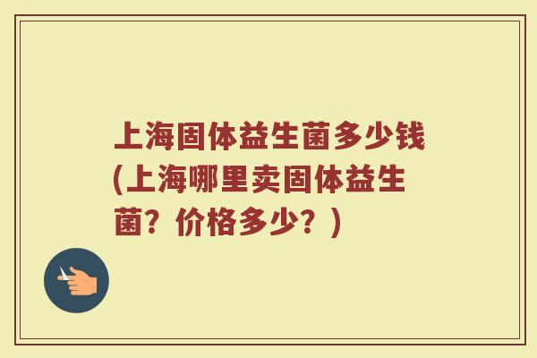 上海固体益生菌多少钱(上海哪里卖固体益生菌？价格多少？)