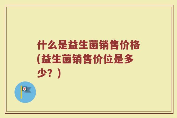 什么是益生菌销售价格(益生菌销售价位是多少？)