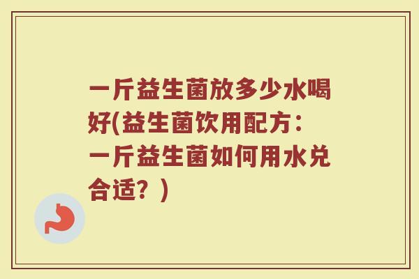 一斤益生菌放多少水喝好(益生菌饮用配方：一斤益生菌如何用水兑合适？)
