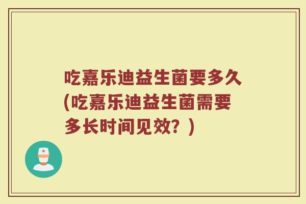 吃嘉乐迪益生菌要多久(吃嘉乐迪益生菌需要多长时间见效？)