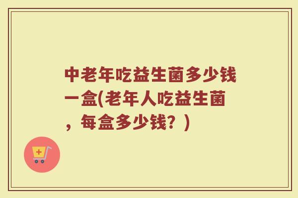 中老年吃益生菌多少钱一盒(老年人吃益生菌，每盒多少钱？)
