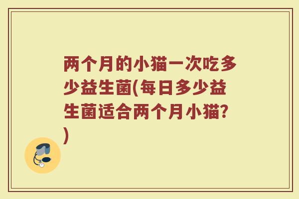 两个月的小猫一次吃多少益生菌(每日多少益生菌适合两个月小猫？)