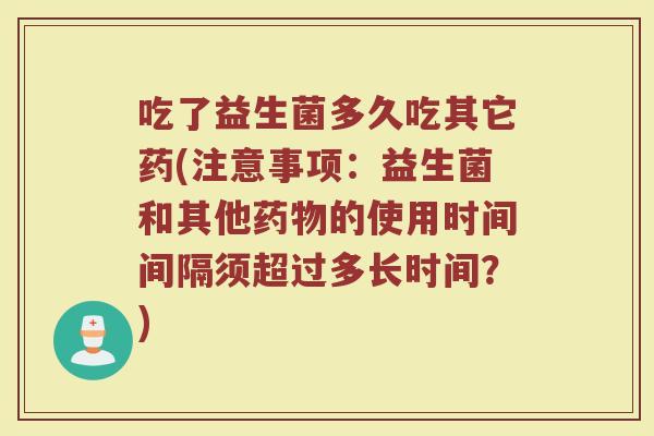 吃了益生菌多久吃其它药(注意事项:益生菌和其他的使用时间间隔须超过多长时间?) 吃了益生菌多久吃其它药(注意事项:益生菌和其他的使用时间间隔须超过多长时间?)