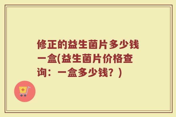 修正的益生菌片多少钱一盒(益生菌片价格查询:一盒多少钱?) 修正的益生菌片多少钱一盒(益生菌片价格查询:一盒多少钱?)
