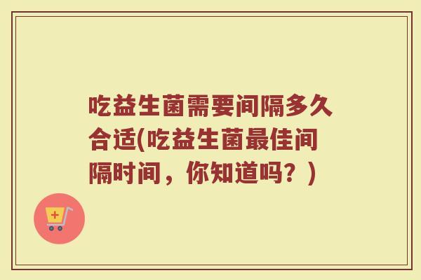 吃益生菌需要间隔多久合适(吃益生菌最佳间隔时间，你知道吗？)