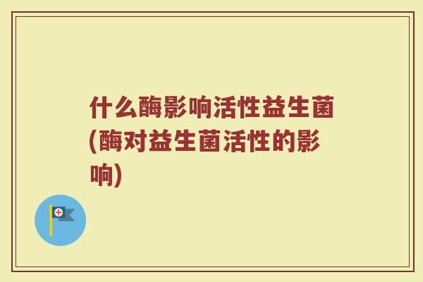 什么酶影响活性益生菌(酶对益生菌活性的影响)
