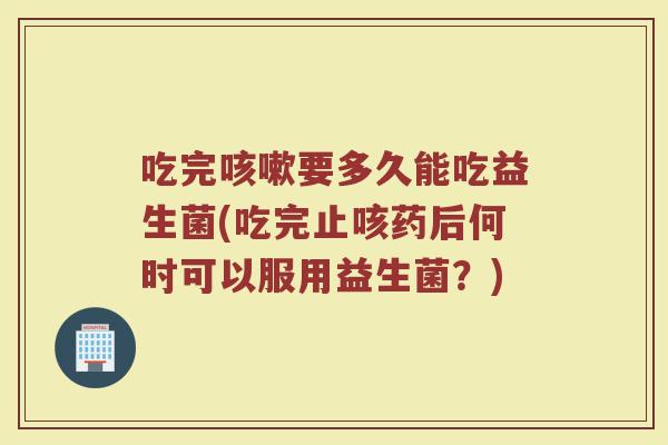 吃完咳嗽要多久能吃益生菌(吃完止咳药后何时可以服用益生菌？)