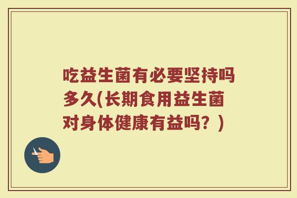 吃益生菌有必要坚持吗多久(长期食用益生菌对身体健康有益吗？)