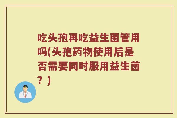 吃头孢再吃益生菌管用吗(头孢药物使用后是否需要同时服用益生菌？)