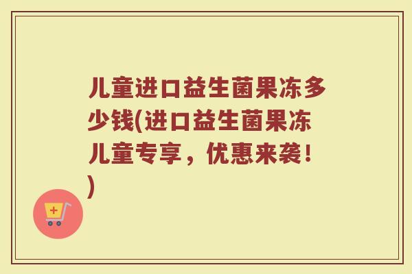 儿童进口益生菌果冻多少钱(进口益生菌果冻儿童专享，优惠来袭！)