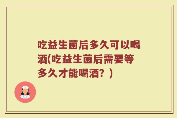 吃益生菌后多久可以喝酒(吃益生菌后需要等多久才能喝酒？)