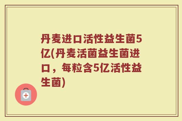 丹麦进口活性益生菌5亿(丹麦活菌益生菌进口，每粒含5亿活性益生菌)