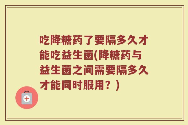 吃降糖药了要隔多久才能吃益生菌(降糖药与益生菌之间需要隔多久才能同时服用？)