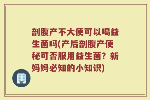 剖腹产不大便可以喝益生菌吗(产后剖腹产便秘可否服用益生菌？新妈妈必知的小知识)