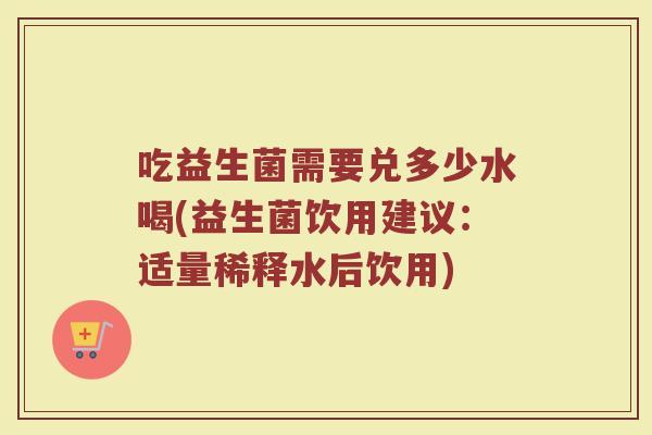 吃益生菌需要兑多少水喝(益生菌饮用建议：适量稀释水后饮用)