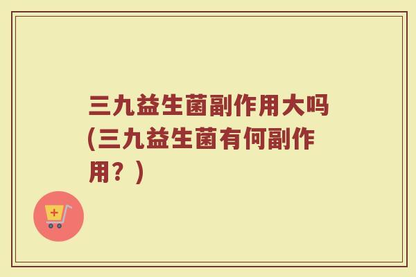 三九益生菌副作用大吗(三九益生菌有何副作用？)