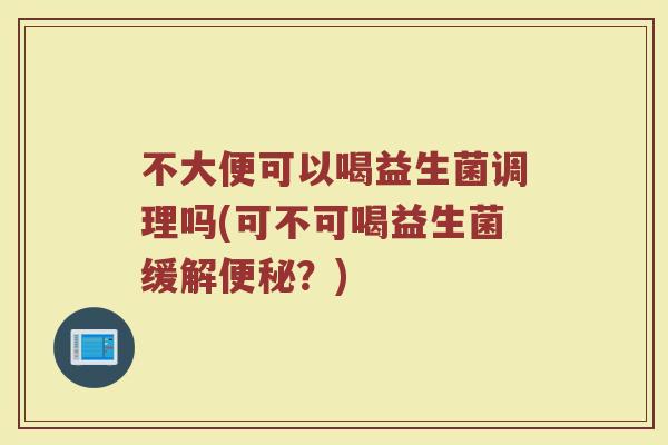不大便可以喝益生菌调理吗(可不可喝益生菌缓解便秘？)