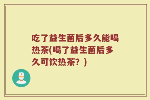 吃了益生菌后多久能喝热茶(喝了益生菌后多久可饮热茶？)
