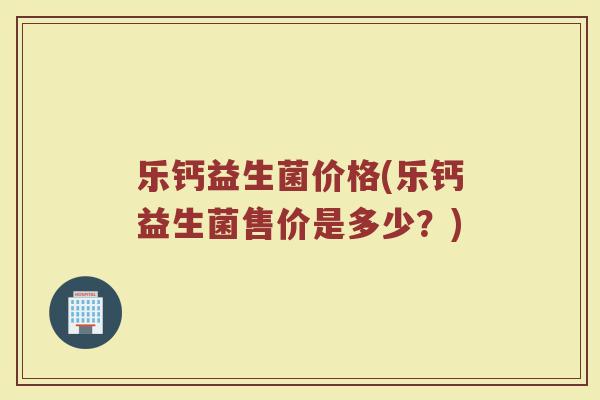 乐钙益生菌价格(乐钙益生菌售价是多少？)