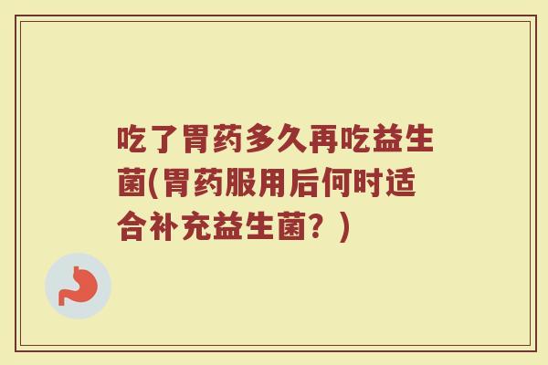 吃了胃药多久再吃益生菌(胃药服用后何时适合补充益生菌？)