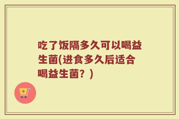 吃了饭隔多久可以喝益生菌(进食多久后适合喝益生菌？)