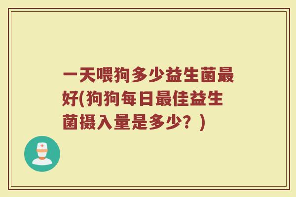 一天喂狗多少益生菌最好(狗狗每日最佳益生菌摄入量是多少？)