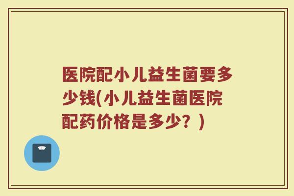 医院配小儿益生菌要多少钱(小儿益生菌医院配药价格是多少？)