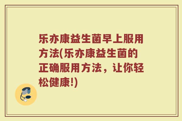 乐亦康益生菌早上服用方法(乐亦康益生菌的正确服用方法，让你轻松健康!)