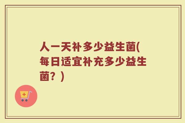 人一天补多少益生菌(每日适宜补充多少益生菌？)