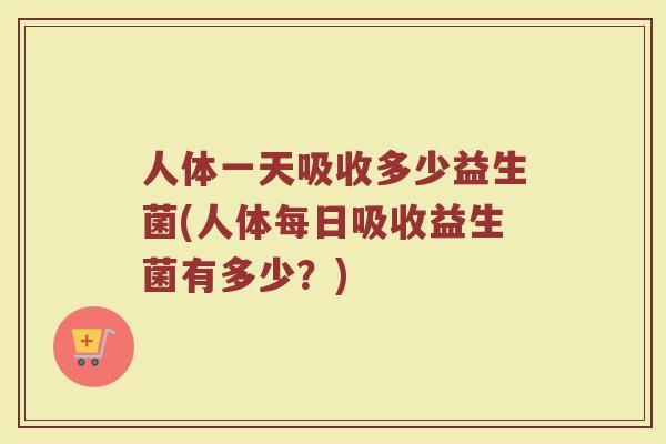 人体一天吸收多少益生菌(人体每日吸收益生菌有多少？)