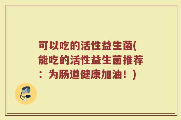 可以吃的活性益生菌(能吃的活性益生菌推荐：为肠道健康加油！)