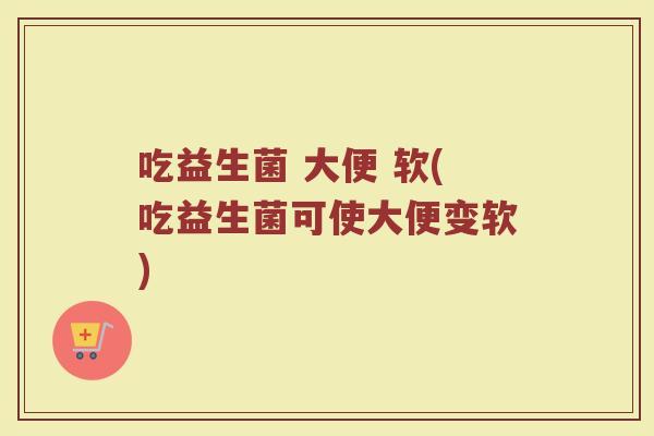 吃益生菌 大便 软(吃益生菌可使大便变软)