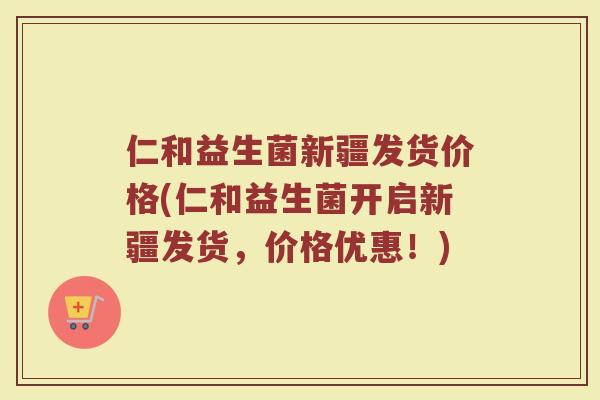 仁和益生菌新疆发货价格(仁和益生菌开启新疆发货，价格优惠！)