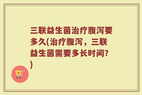 三联益生菌治疗腹泻要多久(治疗腹泻，三联益生菌需要多长时间？)