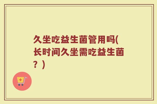 久坐吃益生菌管用吗(长时间久坐需吃益生菌？)