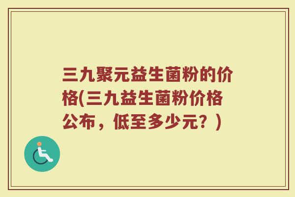 三九聚元益生菌粉的价格(三九益生菌粉价格公布，低至多少元？)
