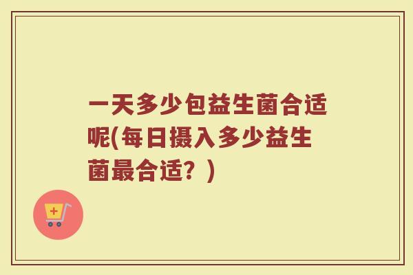 一天多少包益生菌合适呢(每日摄入多少益生菌最合适？)
