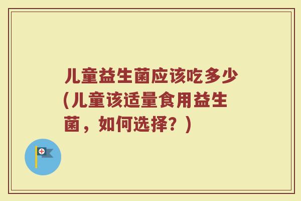 儿童益生菌应该吃多少(儿童该适量食用益生菌,如何选择?) 儿童益生菌应该吃多少(儿童该适量食用益生菌,如何选择?)