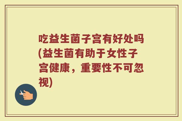 吃益生菌子宫有好处吗(益生菌有助于女性子宫健康，重要性不可忽视)